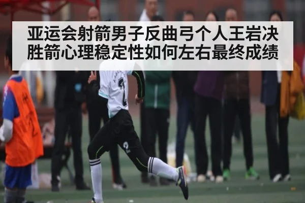 亚运会射箭男子反曲弓个人王岩决胜箭心理稳定性如何左右最终成绩