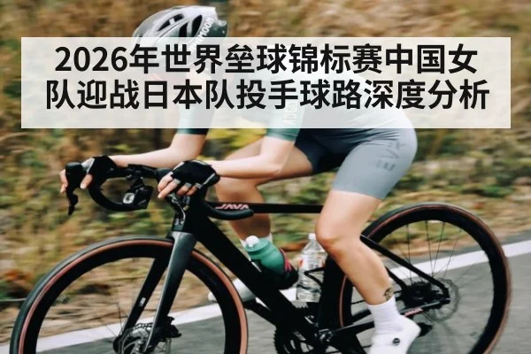 2026年世界垒球锦标赛中国女队迎战日本队投手球路深度分析