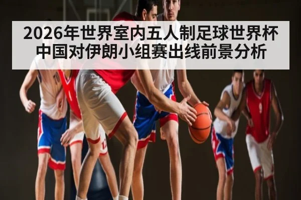 2026年世界室内五人制足球世界杯中国对伊朗小组赛出线前景分析