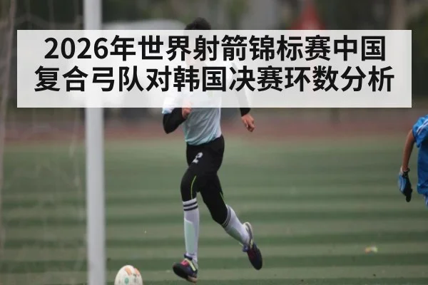 2026年世界射箭锦标赛中国复合弓队对韩国决赛环数分析