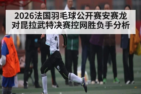2026法国羽毛球公开赛安赛龙对昆拉武特决赛控网胜负手分析
