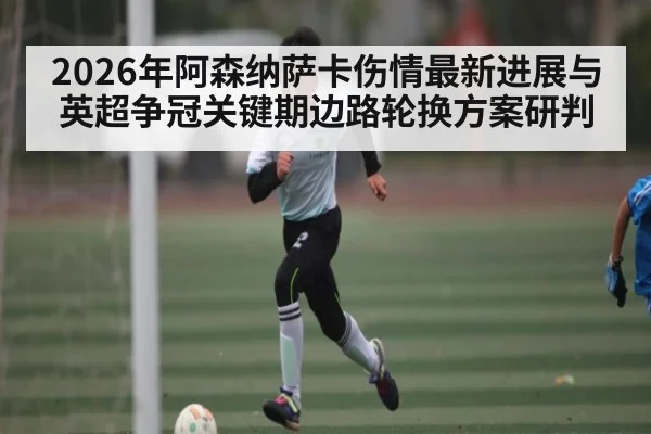 2026年阿森纳萨卡伤情最新进展与英超争冠关键期边路轮换方案研判
